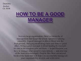 In every large organization, there's a hierarchy of
management that keeps the whole operation running
smoothly. A good manager is able to blend into the
background, changing small things here and there to great
effect. Being a good manager is about leading by example.
It's one of the toughest jobs out there — in part because you
have to manage other people's expectations — and also one
of the least acknowledged. Despite this, there are several
tricks of the trade that will help you successfully manage all
your responsibility, in style and with verve.
Dumitru
Andrei
Gr. 8104
 