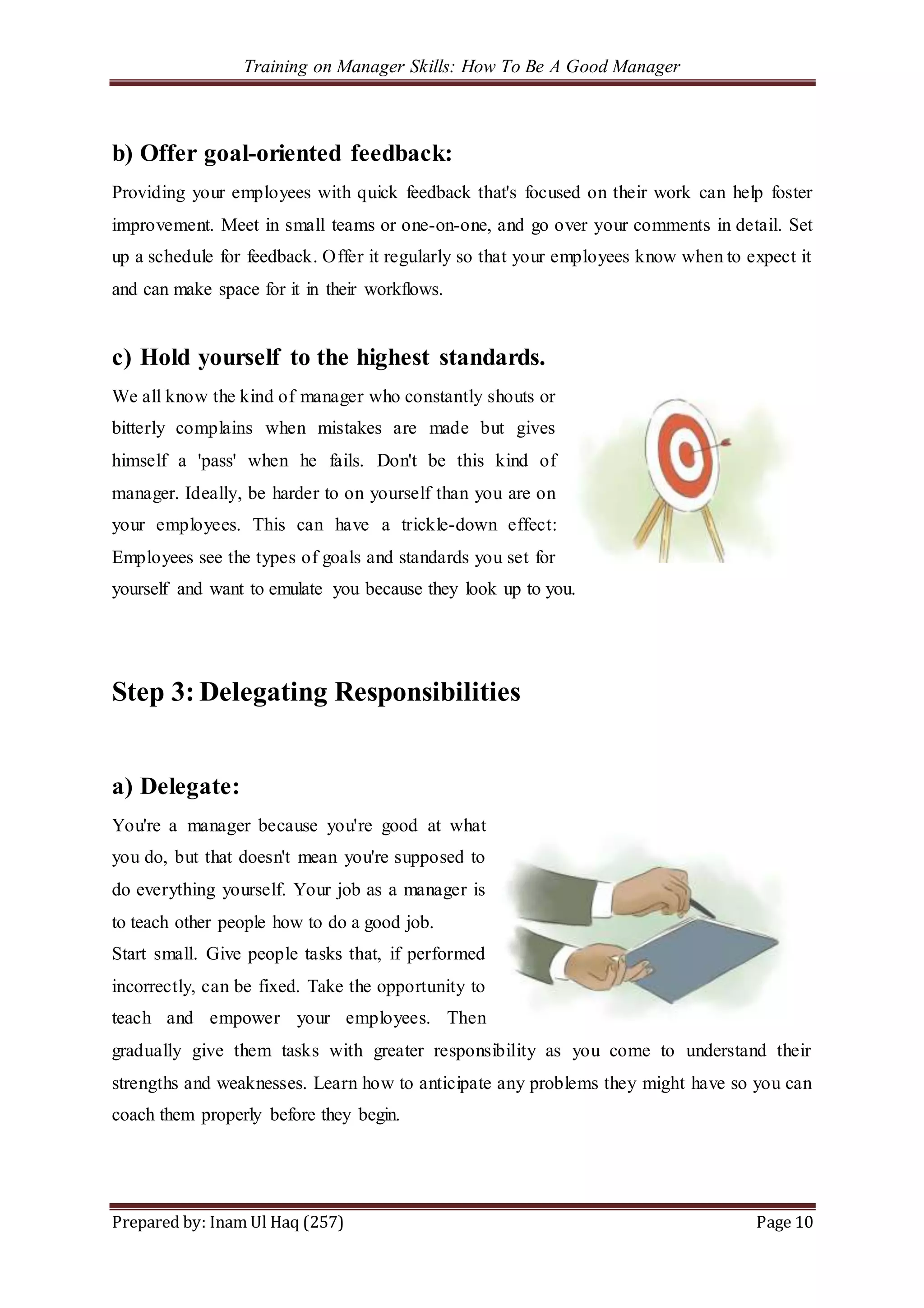 Training on Manager Skills: How To Be A Good Manager
Prepared by: Inam Ul Haq (257) Page 10
b) Offer goal-oriented feedback:
Providing your employees with quick feedback that's focused on their work can help foster
improvement. Meet in small teams or one-on-one, and go over your comments in detail. Set
up a schedule for feedback. Offer it regularly so that your employees know when to expect it
and can make space for it in their workflows.
c) Hold yourself to the highest standards.
We all know the kind of manager who constantly shouts or
bitterly complains when mistakes are made but gives
himself a 'pass' when he fails. Don't be this kind of
manager. Ideally, be harder to on yourself than you are on
your employees. This can have a trickle-down effect:
Employees see the types of goals and standards you set for
yourself and want to emulate you because they look up to you.
Step 3: Delegating Responsibilities
a) Delegate:
You're a manager because you're good at what
you do, but that doesn't mean you're supposed to
do everything yourself. Your job as a manager is
to teach other people how to do a good job.
Start small. Give people tasks that, if performed
incorrectly, can be fixed. Take the opportunity to
teach and empower your employees. Then
gradually give them tasks with greater responsibility as you come to understand their
strengths and weaknesses. Learn how to anticipate any problems they might have so you can
coach them properly before they begin.
 