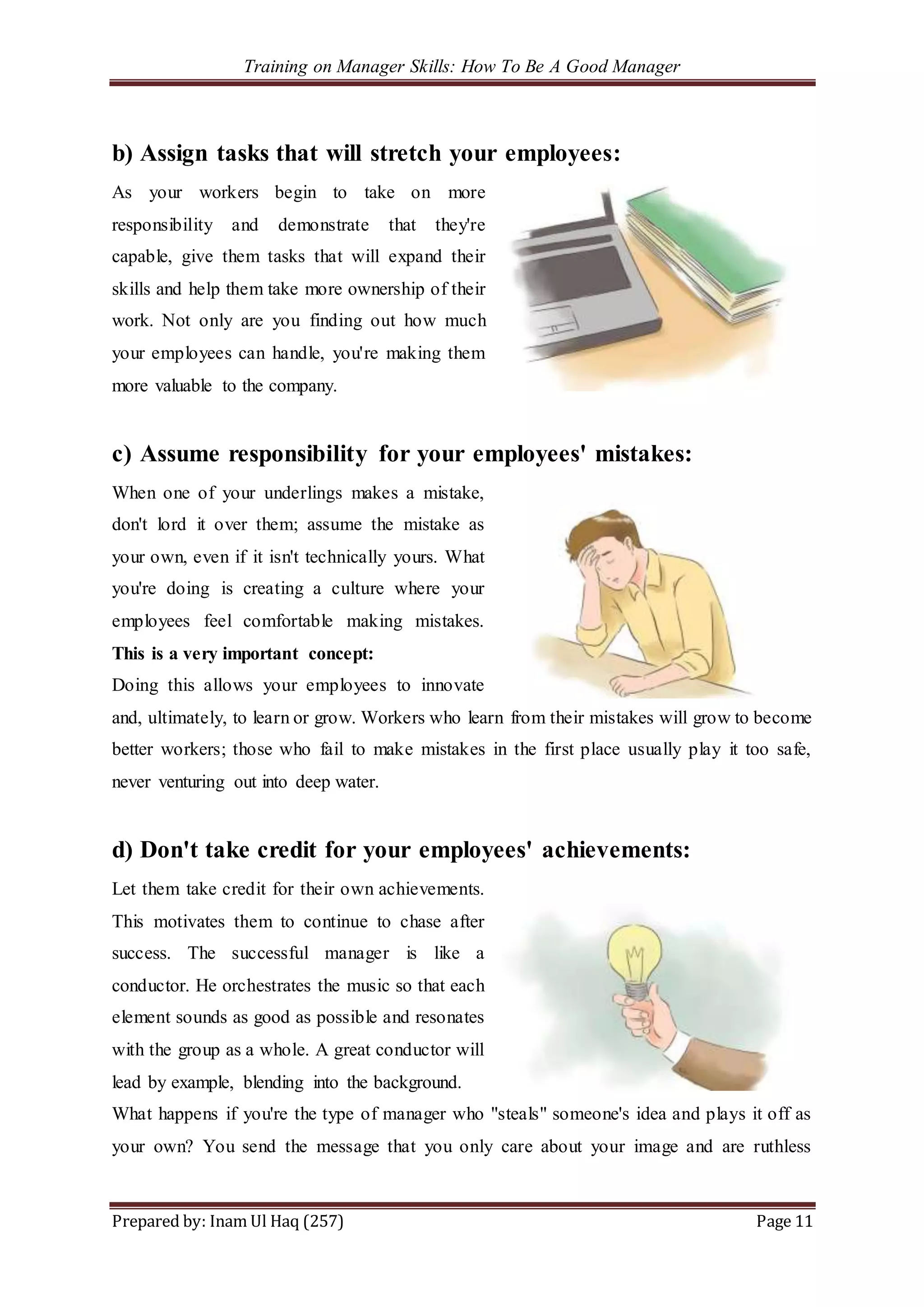 Training on Manager Skills: How To Be A Good Manager
Prepared by: Inam Ul Haq (257) Page 11
b) Assign tasks that will stretch your employees:
As your workers begin to take on more
responsibility and demonstrate that they're
capable, give them tasks that will expand their
skills and help them take more ownership of their
work. Not only are you finding out how much
your employees can handle, you're making them
more valuable to the company.
c) Assume responsibility for your employees' mistakes:
When one of your underlings makes a mistake,
don't lord it over them; assume the mistake as
your own, even if it isn't technically yours. What
you're doing is creating a culture where your
employees feel comfortable making mistakes.
This is a very important concept:
Doing this allows your employees to innovate
and, ultimately, to learn or grow. Workers who learn from their mistakes will grow to become
better workers; those who fail to make mistakes in the first place usually play it too safe,
never venturing out into deep water.
d) Don't take credit for your employees' achievements:
Let them take credit for their own achievements.
This motivates them to continue to chase after
success. The successful manager is like a
conductor. He orchestrates the music so that each
element sounds as good as possible and resonates
with the group as a whole. A great conductor will
lead by example, blending into the background.
What happens if you're the type of manager who "steals" someone's idea and plays it off as
your own? You send the message that you only care about your image and are ruthless
 
