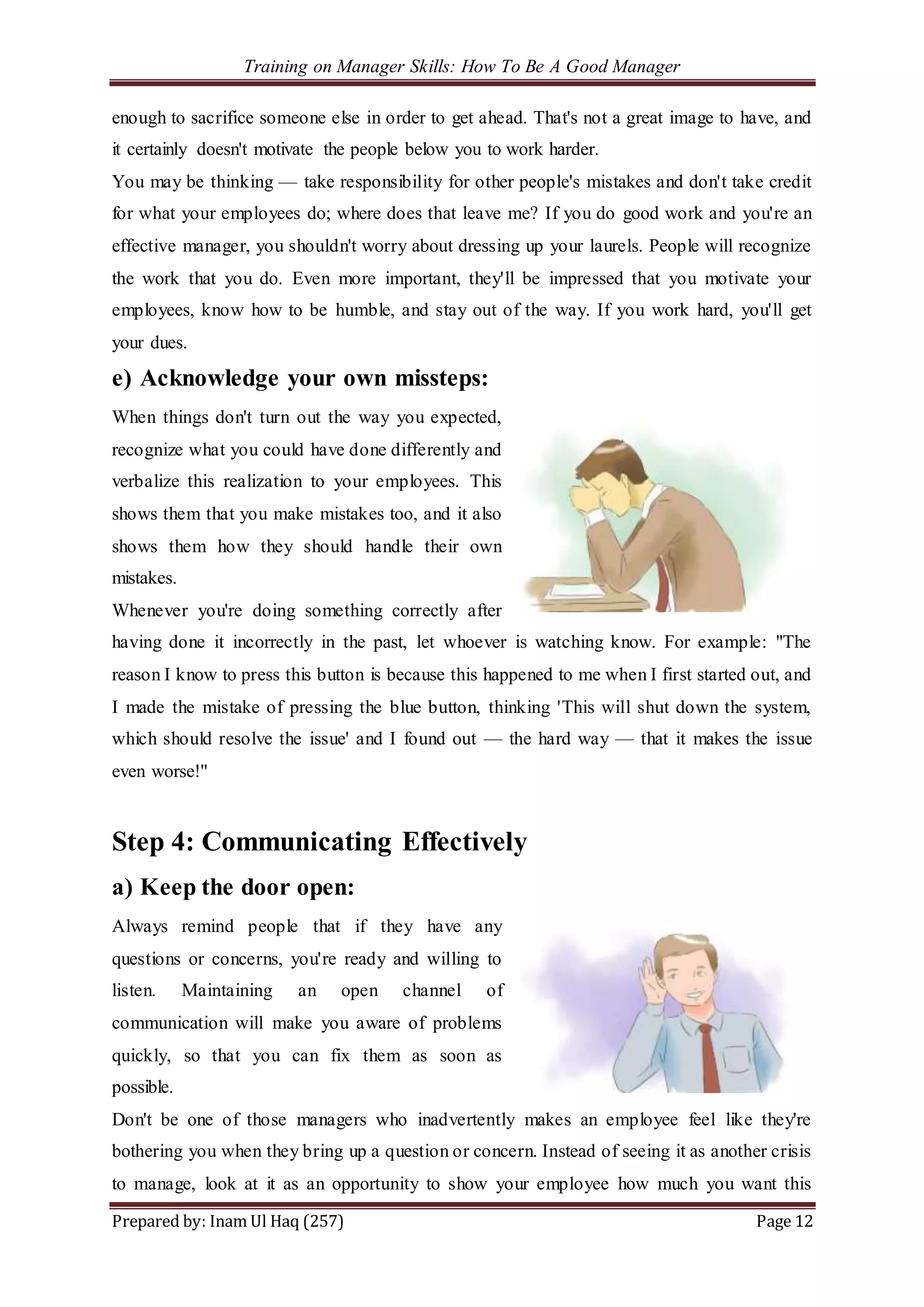 Training on Manager Skills: How To Be A Good Manager
Prepared by: Inam Ul Haq (257) Page 12
enough to sacrifice someone else in order to get ahead. That's not a great image to have, and
it certainly doesn't motivate the people below you to work harder.
You may be thinking — take responsibility for other people's mistakes and don't take credit
for what your employees do; where does that leave me? If you do good work and you're an
effective manager, you shouldn't worry about dressing up your laurels. People will recognize
the work that you do. Even more important, they'll be impressed that you motivate your
employees, know how to be humble, and stay out of the way. If you work hard, you'll get
your dues.
e) Acknowledge your own missteps:
When things don't turn out the way you expected,
recognize what you could have done differently and
verbalize this realization to your employees. This
shows them that you make mistakes too, and it also
shows them how they should handle their own
mistakes.
Whenever you're doing something correctly after
having done it incorrectly in the past, let whoever is watching know. For example: "The
reason I know to press this button is because this happened to me when I first started out, and
I made the mistake of pressing the blue button, thinking 'This will shut down the system,
which should resolve the issue' and I found out — the hard way — that it makes the issue
even worse!"
Step 4: Communicating Effectively
a) Keep the door open:
Always remind people that if they have any
questions or concerns, you're ready and willing to
listen. Maintaining an open channel of
communication will make you aware of problems
quickly, so that you can fix them as soon as
possible.
Don't be one of those managers who inadvertently makes an employee feel like they're
bothering you when they bring up a question or concern. Instead of seeing it as another crisis
to manage, look at it as an opportunity to show your employee how much you want this
 