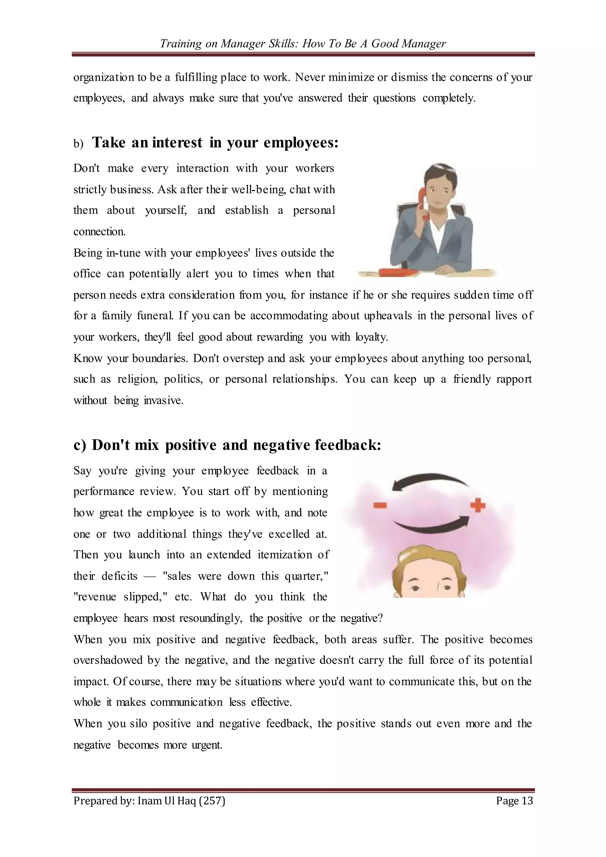 Training on Manager Skills: How To Be A Good Manager
Prepared by: Inam Ul Haq (257) Page 13
organization to be a fulfilling place to work. Never minimize or dismiss the concerns of your
employees, and always make sure that you've answered their questions completely.
b) Take an interest in your employees:
Don't make every interaction with your workers
strictly business. Ask after their well-being, chat with
them about yourself, and establish a personal
connection.
Being in-tune with your employees' lives outside the
office can potentially alert you to times when that
person needs extra consideration from you, for instance if he or she requires sudden time off
for a family funeral. If you can be accommodating about upheavals in the personal lives of
your workers, they'll feel good about rewarding you with loyalty.
Know your boundaries. Don't overstep and ask your employees about anything too personal,
such as religion, politics, or personal relationships. You can keep up a friendly rapport
without being invasive.
c) Don't mix positive and negative feedback:
Say you're giving your employee feedback in a
performance review. You start off by mentioning
how great the employee is to work with, and note
one or two additional things they've excelled at.
Then you launch into an extended itemization of
their deficits — "sales were down this quarter,"
"revenue slipped," etc. What do you think the
employee hears most resoundingly, the positive or the negative?
When you mix positive and negative feedback, both areas suffer. The positive becomes
overshadowed by the negative, and the negative doesn't carry the full force of its potential
impact. Of course, there may be situations where you'd want to communicate this, but on the
whole it makes communication less effective.
When you silo positive and negative feedback, the positive stands out even more and the
negative becomes more urgent.
 