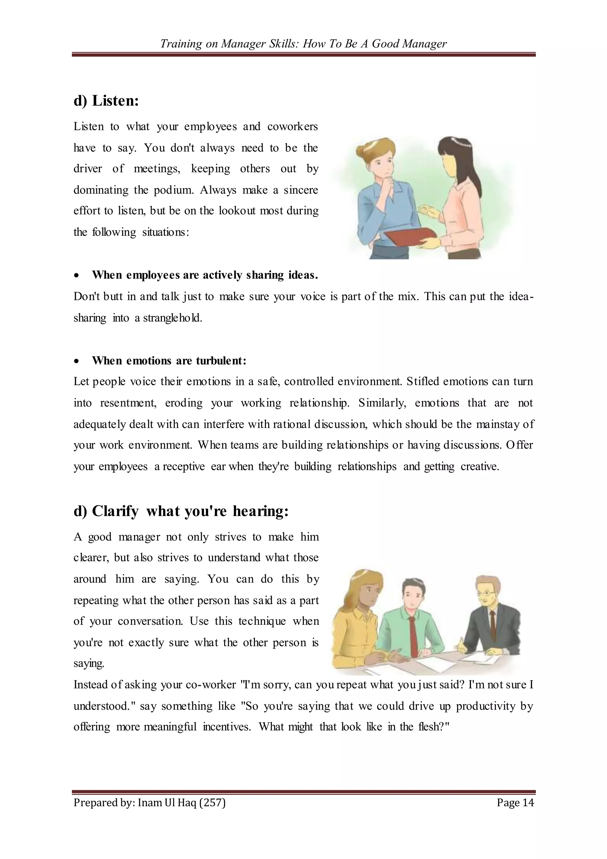 Training on Manager Skills: How To Be A Good Manager
Prepared by: Inam Ul Haq (257) Page 14
d) Listen:
Listen to what your employees and coworkers
have to say. You don't always need to be the
driver of meetings, keeping others out by
dominating the podium. Always make a sincere
effort to listen, but be on the lookout most during
the following situations:
 When employees are actively sharing ideas.
Don't butt in and talk just to make sure your voice is part of the mix. This can put the idea-
sharing into a stranglehold.
 When emotions are turbulent:
Let people voice their emotions in a safe, controlled environment. Stifled emotions can turn
into resentment, eroding your working relationship. Similarly, emotions that are not
adequately dealt with can interfere with rational discussion, which should be the mainstay of
your work environment. When teams are building relationships or having discussions. Offer
your employees a receptive ear when they're building relationships and getting creative.
d) Clarify what you're hearing:
A good manager not only strives to make him
clearer, but also strives to understand what those
around him are saying. You can do this by
repeating what the other person has said as a part
of your conversation. Use this technique when
you're not exactly sure what the other person is
saying.
Instead of asking your co-worker "I'm sorry, can you repeat what you just said? I'm not sure I
understood." say something like "So you're saying that we could drive up productivity by
offering more meaningful incentives. What might that look like in the flesh?"
 