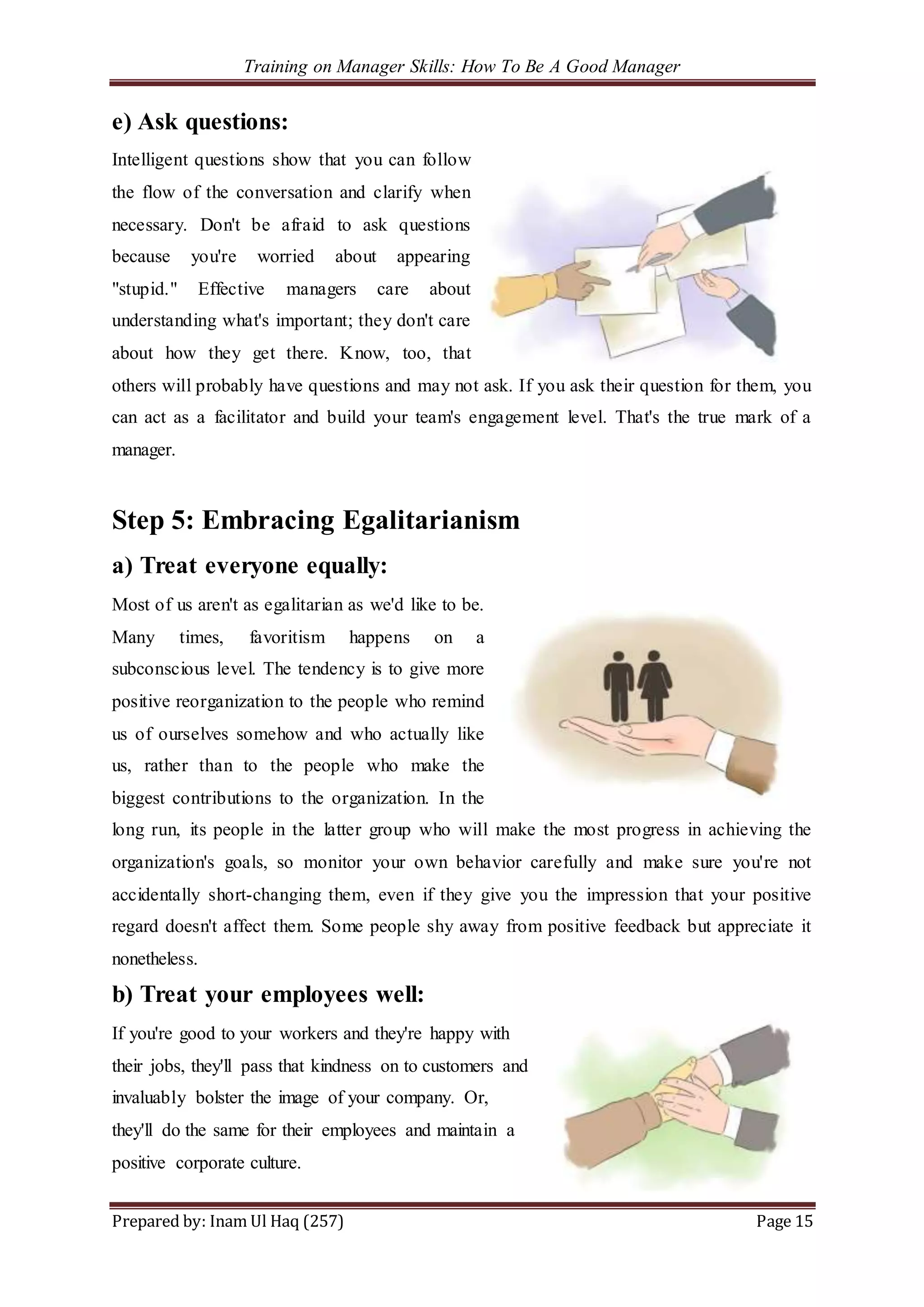 Training on Manager Skills: How To Be A Good Manager
Prepared by: Inam Ul Haq (257) Page 15
e) Ask questions:
Intelligent questions show that you can follow
the flow of the conversation and clarify when
necessary. Don't be afraid to ask questions
because you're worried about appearing
"stupid." Effective managers care about
understanding what's important; they don't care
about how they get there. Know, too, that
others will probably have questions and may not ask. If you ask their question for them, you
can act as a facilitator and build your team's engagement level. That's the true mark of a
manager.
Step 5: Embracing Egalitarianism
a) Treat everyone equally:
Most of us aren't as egalitarian as we'd like to be.
Many times, favoritism happens on a
subconscious level. The tendency is to give more
positive reorganization to the people who remind
us of ourselves somehow and who actually like
us, rather than to the people who make the
biggest contributions to the organization. In the
long run, its people in the latter group who will make the most progress in achieving the
organization's goals, so monitor your own behavior carefully and make sure you're not
accidentally short-changing them, even if they give you the impression that your positive
regard doesn't affect them. Some people shy away from positive feedback but appreciate it
nonetheless.
b) Treat your employees well:
If you're good to your workers and they're happy with
their jobs, they'll pass that kindness on to customers and
invaluably bolster the image of your company. Or,
they'll do the same for their employees and maintain a
positive corporate culture.
 