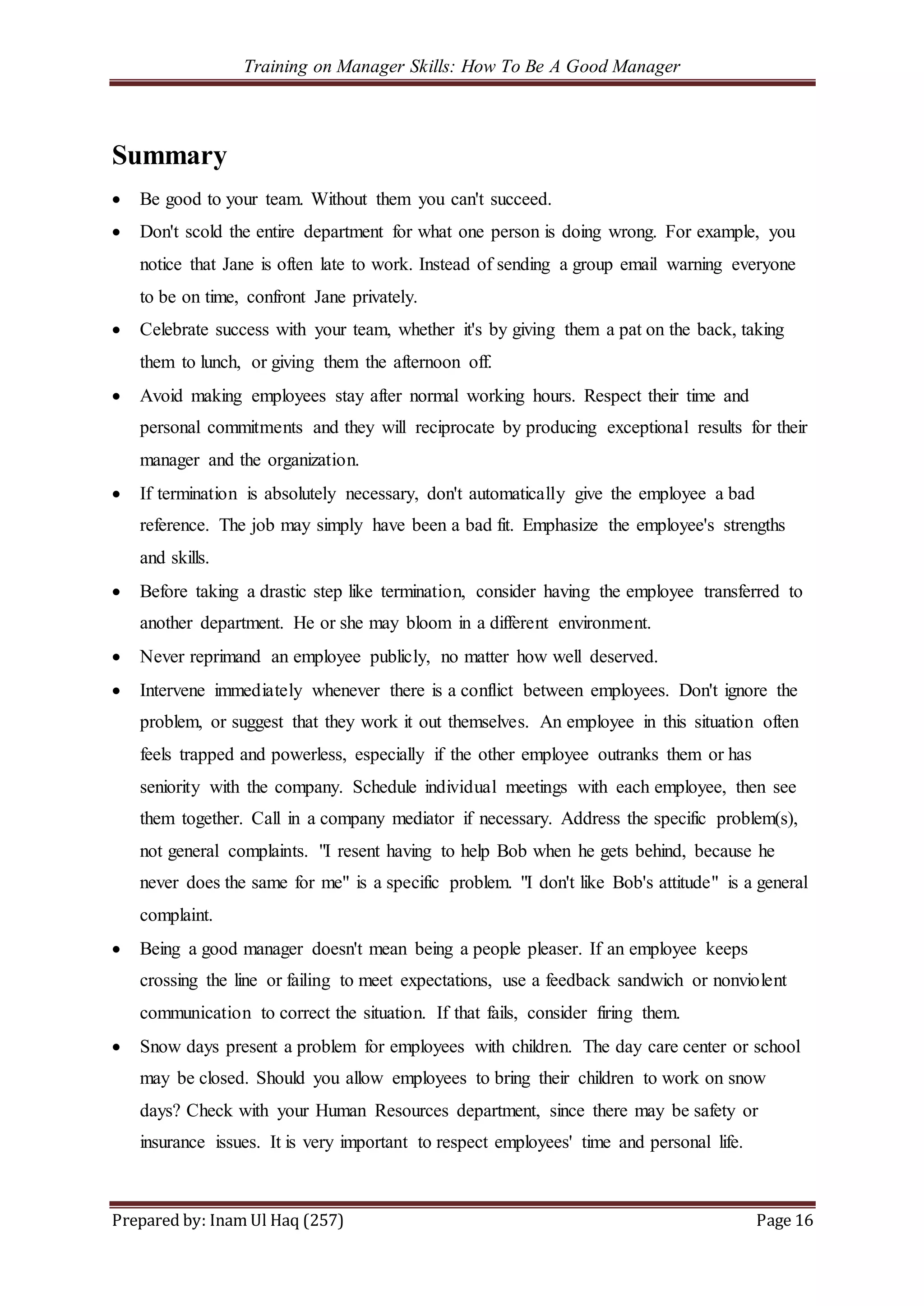 Training on Manager Skills: How To Be A Good Manager
Prepared by: Inam Ul Haq (257) Page 16
Summary
 Be good to your team. Without them you can't succeed.
 Don't scold the entire department for what one person is doing wrong. For example, you
notice that Jane is often late to work. Instead of sending a group email warning everyone
to be on time, confront Jane privately.
 Celebrate success with your team, whether it's by giving them a pat on the back, taking
them to lunch, or giving them the afternoon off.
 Avoid making employees stay after normal working hours. Respect their time and
personal commitments and they will reciprocate by producing exceptional results for their
manager and the organization.
 If termination is absolutely necessary, don't automatically give the employee a bad
reference. The job may simply have been a bad fit. Emphasize the employee's strengths
and skills.
 Before taking a drastic step like termination, consider having the employee transferred to
another department. He or she may bloom in a different environment.
 Never reprimand an employee publicly, no matter how well deserved.
 Intervene immediately whenever there is a conflict between employees. Don't ignore the
problem, or suggest that they work it out themselves. An employee in this situation often
feels trapped and powerless, especially if the other employee outranks them or has
seniority with the company. Schedule individual meetings with each employee, then see
them together. Call in a company mediator if necessary. Address the specific problem(s),
not general complaints. "I resent having to help Bob when he gets behind, because he
never does the same for me" is a specific problem. "I don't like Bob's attitude" is a general
complaint.
 Being a good manager doesn't mean being a people pleaser. If an employee keeps
crossing the line or failing to meet expectations, use a feedback sandwich or nonviolent
communication to correct the situation. If that fails, consider firing them.
 Snow days present a problem for employees with children. The day care center or school
may be closed. Should you allow employees to bring their children to work on snow
days? Check with your Human Resources department, since there may be safety or
insurance issues. It is very important to respect employees' time and personal life.
 