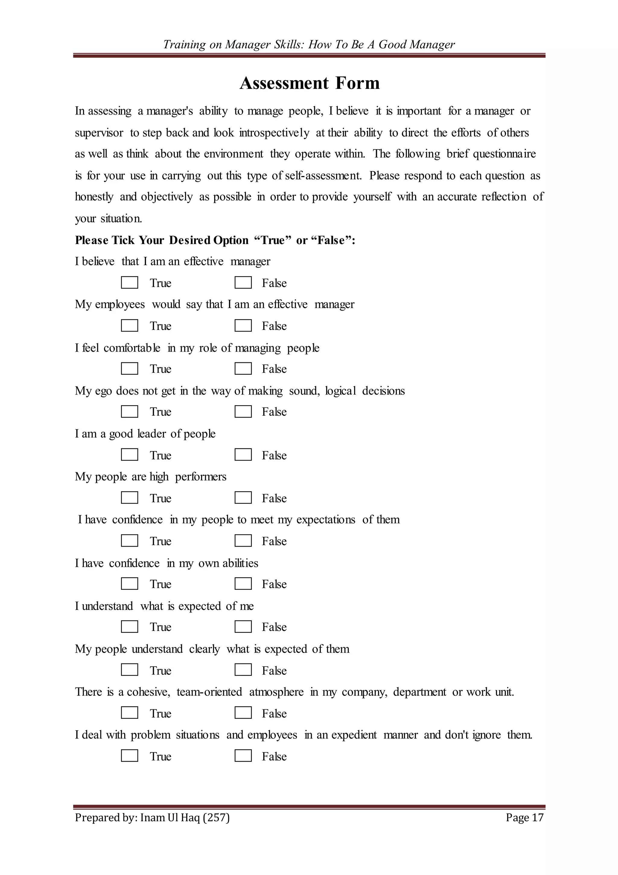 Training on Manager Skills: How To Be A Good Manager
Prepared by: Inam Ul Haq (257) Page 17
Assessment Form
In assessing a manager's ability to manage people, I believe it is important for a manager or
supervisor to step back and look introspectively at their ability to direct the efforts of others
as well as think about the environment they operate within. The following brief questionnaire
is for your use in carrying out this type of self-assessment. Please respond to each question as
honestly and objectively as possible in order to provide yourself with an accurate reflection of
your situation.
Please Tick Your Desired Option “True” or “False”:
I believe that I am an effective manager
True False
My employees would say that I am an effective manager
True False
I feel comfortable in my role of managing people
True False
My ego does not get in the way of making sound, logical decisions
True False
I am a good leader of people
True False
My people are high performers
True False
I have confidence in my people to meet my expectations of them
True False
I have confidence in my own abilities
True False
I understand what is expected of me
True False
My people understand clearly what is expected of them
True False
There is a cohesive, team-oriented atmosphere in my company, department or work unit.
True False
I deal with problem situations and employees in an expedient manner and don't ignore them.
True False
 