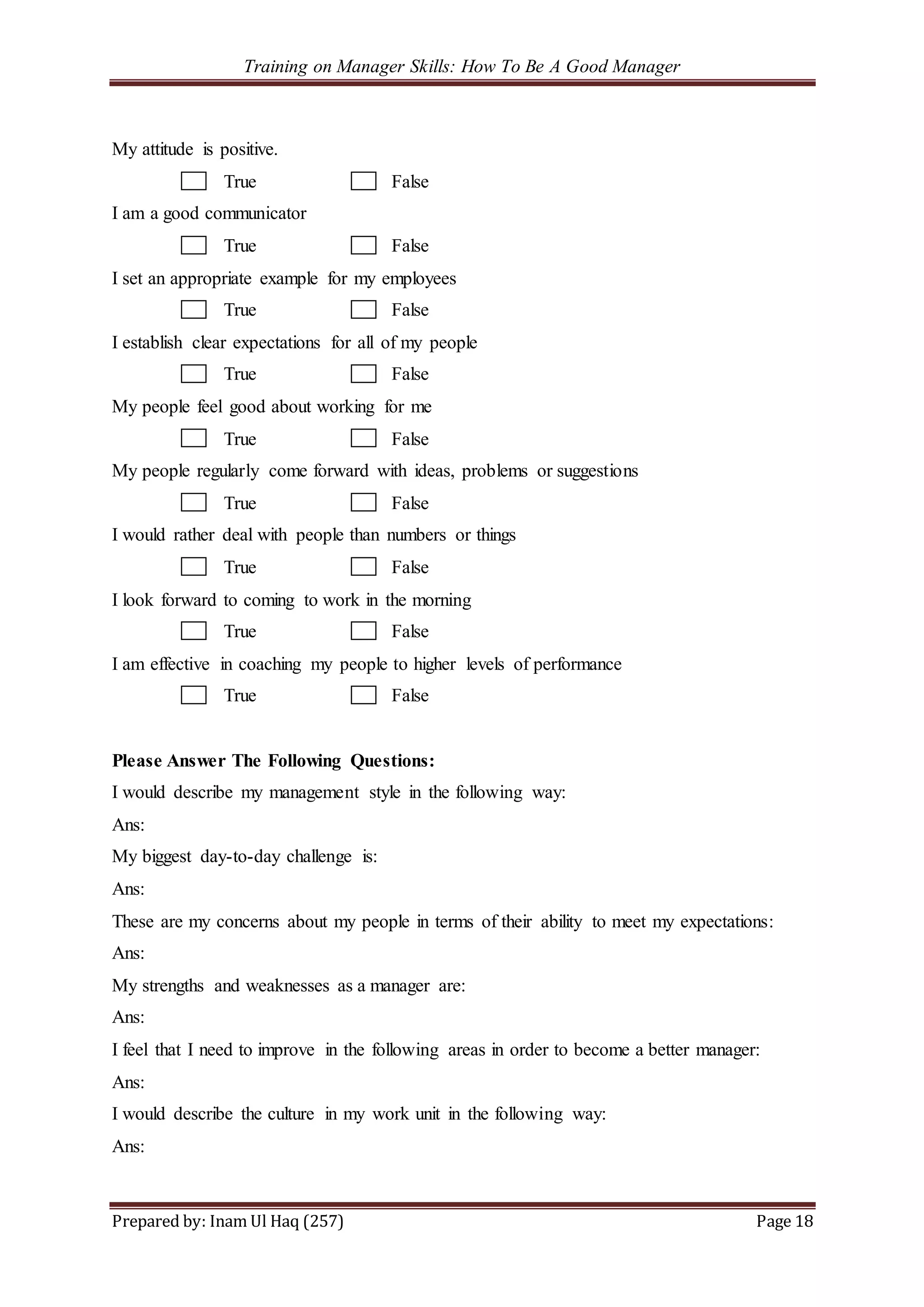 Training on Manager Skills: How To Be A Good Manager
Prepared by: Inam Ul Haq (257) Page 18
My attitude is positive.
True False
I am a good communicator
True False
I set an appropriate example for my employees
True False
I establish clear expectations for all of my people
True False
My people feel good about working for me
True False
My people regularly come forward with ideas, problems or suggestions
True False
I would rather deal with people than numbers or things
True False
I look forward to coming to work in the morning
True False
I am effective in coaching my people to higher levels of performance
True False
Please Answer The Following Questions:
I would describe my management style in the following way:
Ans:
My biggest day-to-day challenge is:
Ans:
These are my concerns about my people in terms of their ability to meet my expectations:
Ans:
My strengths and weaknesses as a manager are:
Ans:
I feel that I need to improve in the following areas in order to become a better manager:
Ans:
I would describe the culture in my work unit in the following way:
Ans:
 