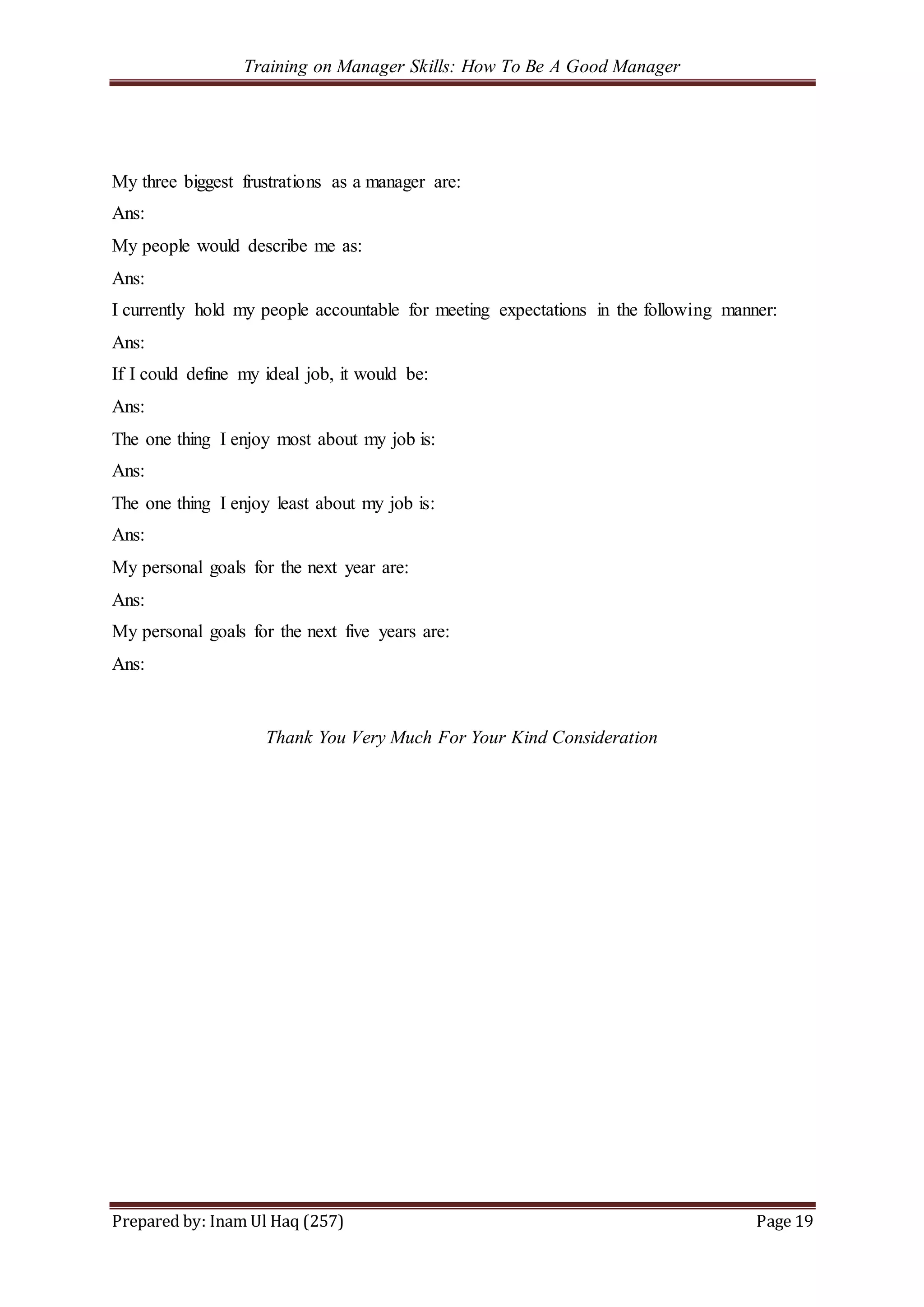 Training on Manager Skills: How To Be A Good Manager
Prepared by: Inam Ul Haq (257) Page 19
My three biggest frustrations as a manager are:
Ans:
My people would describe me as:
Ans:
I currently hold my people accountable for meeting expectations in the following manner:
Ans:
If I could define my ideal job, it would be:
Ans:
The one thing I enjoy most about my job is:
Ans:
The one thing I enjoy least about my job is:
Ans:
My personal goals for the next year are:
Ans:
My personal goals for the next five years are:
Ans:
Thank You Very Much For Your Kind Consideration
 
