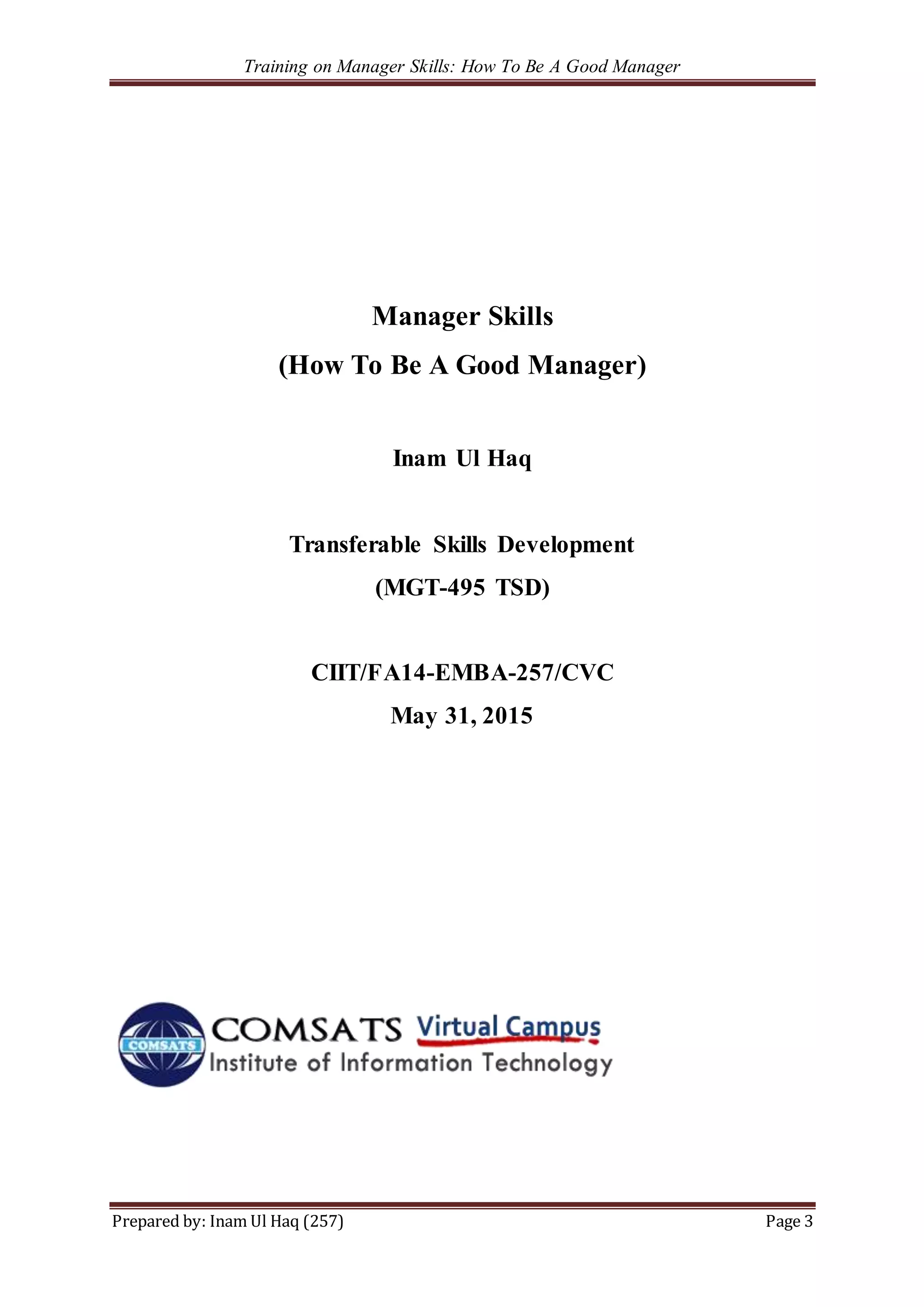 Training on Manager Skills: How To Be A Good Manager
Prepared by: Inam Ul Haq (257) Page 3
Manager Skills
(How To Be A Good Manager)
Inam Ul Haq
Transferable Skills Development
(MGT-495 TSD)
CIIT/FA14-EMBA-257/CVC
May 31, 2015
 