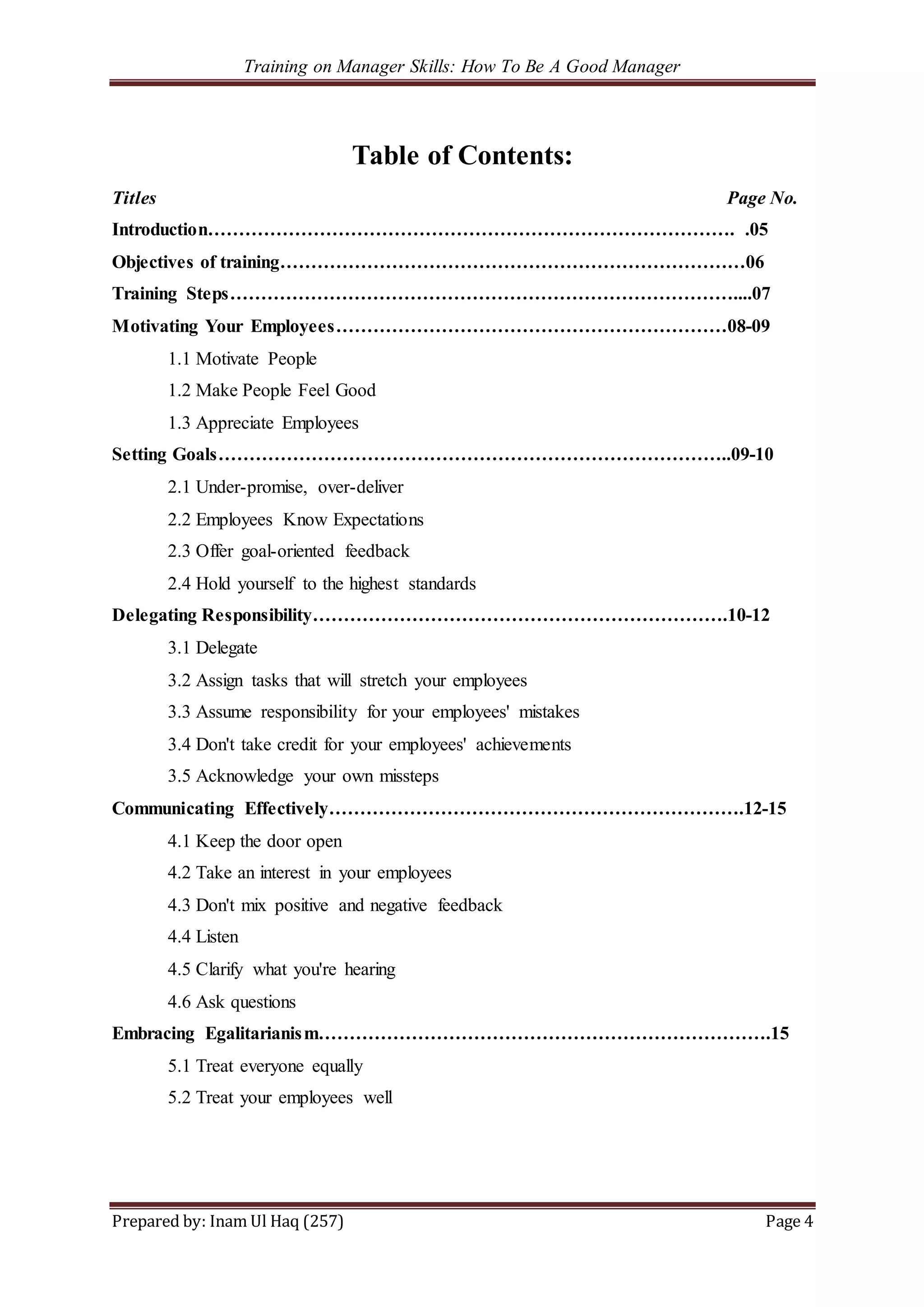 Training on Manager Skills: How To Be A Good Manager
Prepared by: Inam Ul Haq (257) Page 4
Table of Contents:
Titles Page No.
Introduction…………………………………………………………………………. .05
Objectives of training…………………………………………………………………06
Training Steps………………………………………………………………………....07
Motivating Your Employees………………………………………………………08-09
1.1 Motivate People
1.2 Make People Feel Good
1.3 Appreciate Employees
Setting Goals………………………………………………………………………..09-10
2.1 Under-promise, over-deliver
2.2 Employees Know Expectations
2.3 Offer goal-oriented feedback
2.4 Hold yourself to the highest standards
Delegating Responsibility………………………………………………………….10-12
3.1 Delegate
3.2 Assign tasks that will stretch your employees
3.3 Assume responsibility for your employees' mistakes
3.4 Don't take credit for your employees' achievements
3.5 Acknowledge your own missteps
Communicating Effectively………………………………………………………….12-15
4.1 Keep the door open
4.2 Take an interest in your employees
4.3 Don't mix positive and negative feedback
4.4 Listen
4.5 Clarify what you're hearing
4.6 Ask questions
Embracing Egalitarianism……………………………………………………………….15
5.1 Treat everyone equally
5.2 Treat your employees well
 