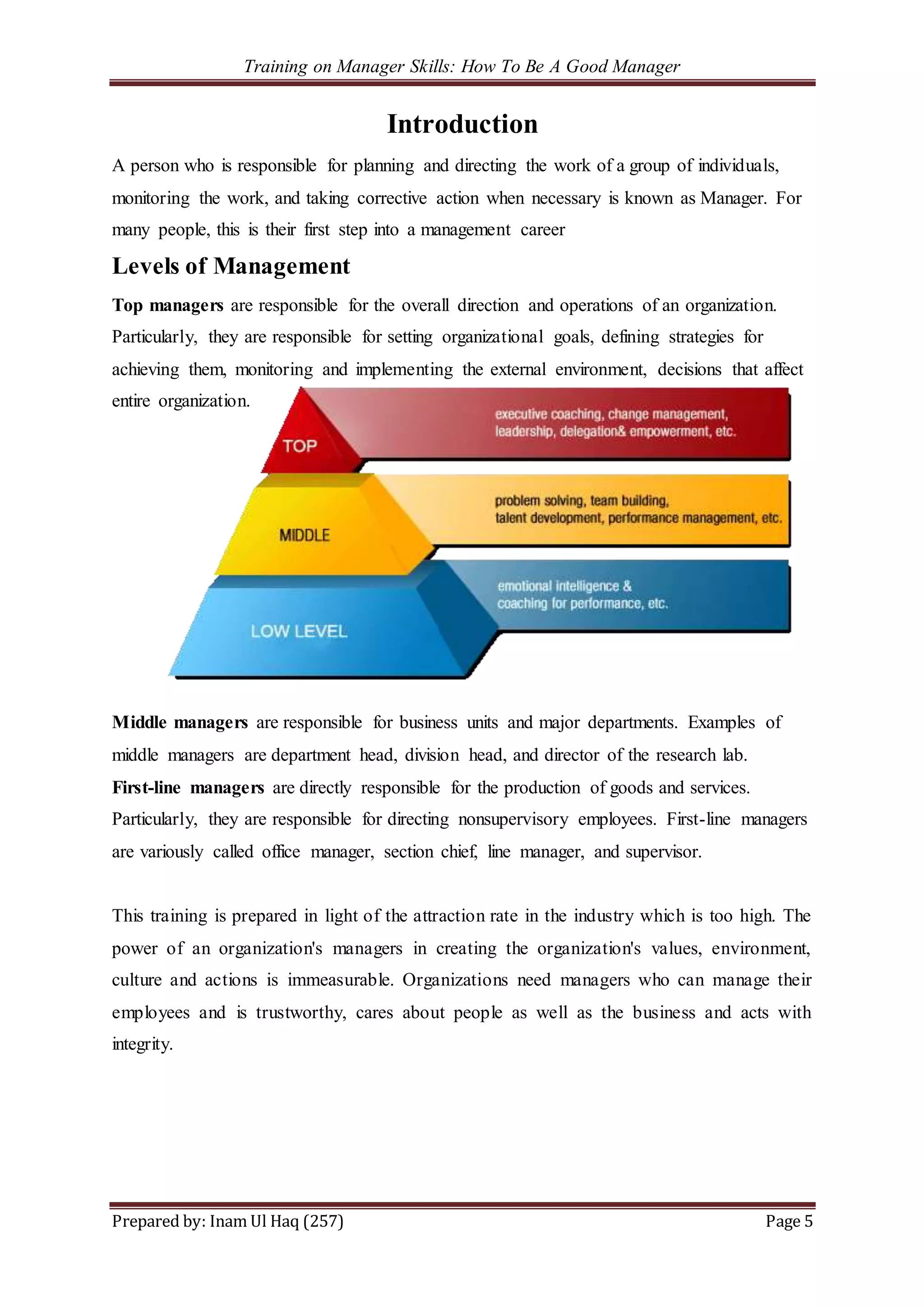 Training on Manager Skills: How To Be A Good Manager
Prepared by: Inam Ul Haq (257) Page 5
Introduction
A person who is responsible for planning and directing the work of a group of individuals,
monitoring the work, and taking corrective action when necessary is known as Manager. For
many people, this is their first step into a management career
Levels of Management
Top managers are responsible for the overall direction and operations of an organization.
Particularly, they are responsible for setting organizational goals, defining strategies for
achieving them, monitoring and implementing the external environment, decisions that affect
entire organization.
Middle managers are responsible for business units and major departments. Examples of
middle managers are department head, division head, and director of the research lab.
First-line managers are directly responsible for the production of goods and services.
Particularly, they are responsible for directing nonsupervisory employees. First-line managers
are variously called office manager, section chief, line manager, and supervisor.
This training is prepared in light of the attraction rate in the industry which is too high. The
power of an organization's managers in creating the organization's values, environment,
culture and actions is immeasurable. Organizations need managers who can manage their
employees and is trustworthy, cares about people as well as the business and acts with
integrity.
 