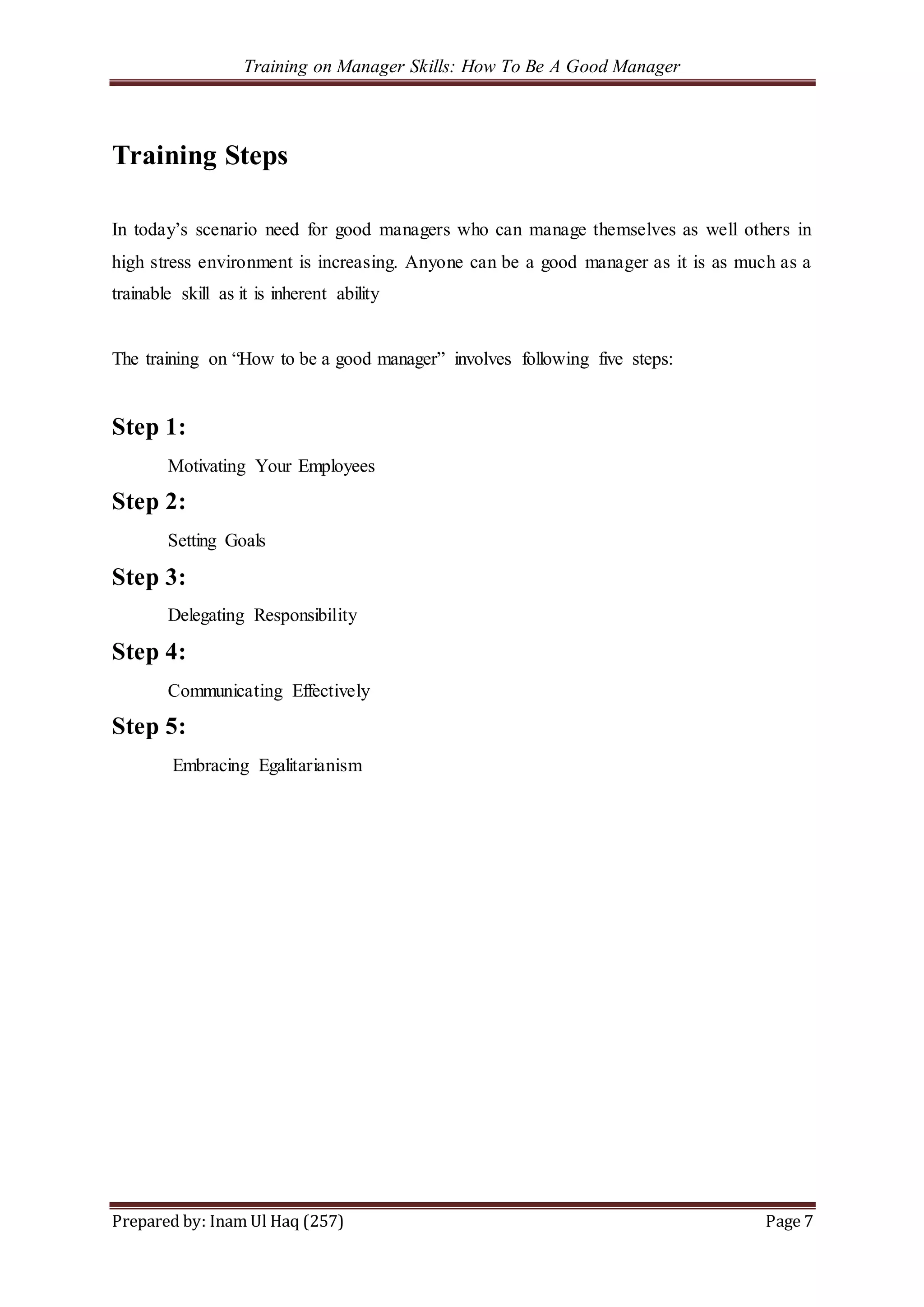 Training on Manager Skills: How To Be A Good Manager
Prepared by: Inam Ul Haq (257) Page 7
Training Steps
In today’s scenario need for good managers who can manage themselves as well others in
high stress environment is increasing. Anyone can be a good manager as it is as much as a
trainable skill as it is inherent ability
The training on “How to be a good manager” involves following five steps:
Step 1:
Motivating Your Employees
Step 2:
Setting Goals
Step 3:
Delegating Responsibility
Step 4:
Communicating Effectively
Step 5:
Embracing Egalitarianism
 