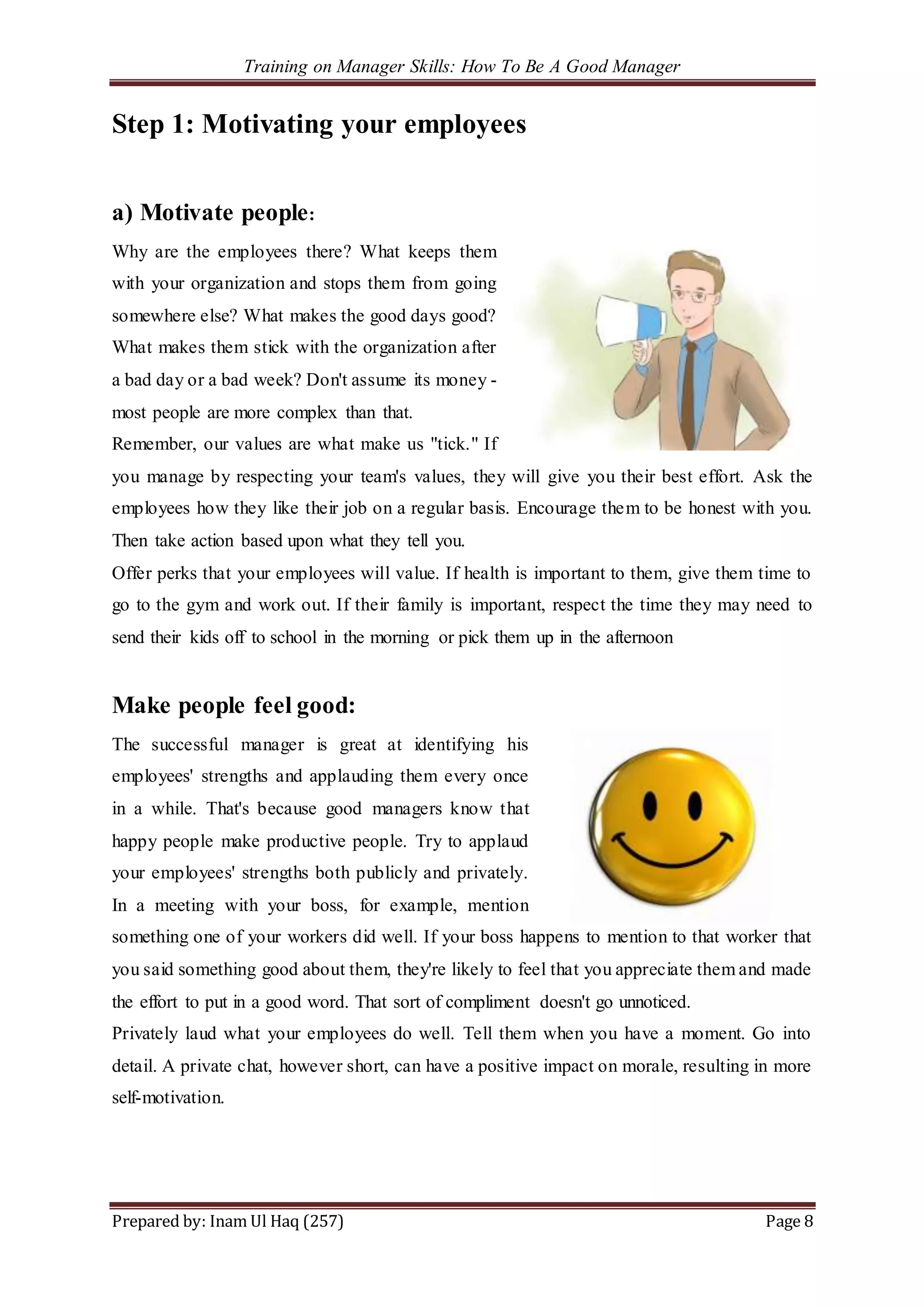 Training on Manager Skills: How To Be A Good Manager
Prepared by: Inam Ul Haq (257) Page 8
Step 1: Motivating your employees
a) Motivate people:
Why are the employees there? What keeps them
with your organization and stops them from going
somewhere else? What makes the good days good?
What makes them stick with the organization after
a bad day or a bad week? Don't assume its money -
most people are more complex than that.
Remember, our values are what make us "tick." If
you manage by respecting your team's values, they will give you their best effort. Ask the
employees how they like their job on a regular basis. Encourage them to be honest with you.
Then take action based upon what they tell you.
Offer perks that your employees will value. If health is important to them, give them time to
go to the gym and work out. If their family is important, respect the time they may need to
send their kids off to school in the morning or pick them up in the afternoon
Make people feel good:
The successful manager is great at identifying his
employees' strengths and applauding them every once
in a while. That's because good managers know that
happy people make productive people. Try to applaud
your employees' strengths both publicly and privately.
In a meeting with your boss, for example, mention
something one of your workers did well. If your boss happens to mention to that worker that
you said something good about them, they're likely to feel that you appreciate them and made
the effort to put in a good word. That sort of compliment doesn't go unnoticed.
Privately laud what your employees do well. Tell them when you have a moment. Go into
detail. A private chat, however short, can have a positive impact on morale, resulting in more
self-motivation.
 