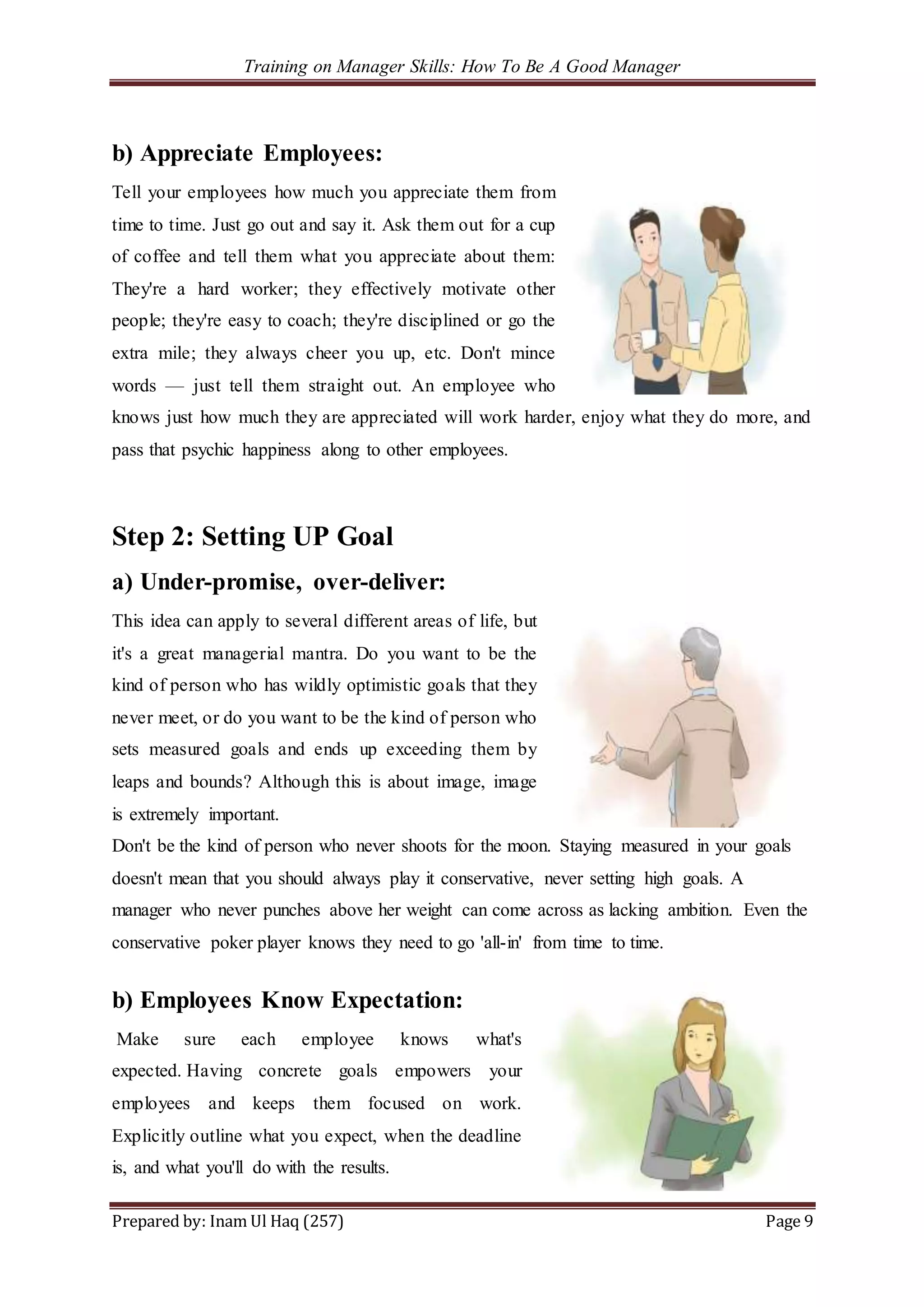 Training on Manager Skills: How To Be A Good Manager
Prepared by: Inam Ul Haq (257) Page 9
b) Appreciate Employees:
Tell your employees how much you appreciate them from
time to time. Just go out and say it. Ask them out for a cup
of coffee and tell them what you appreciate about them:
They're a hard worker; they effectively motivate other
people; they're easy to coach; they're disciplined or go the
extra mile; they always cheer you up, etc. Don't mince
words — just tell them straight out. An employee who
knows just how much they are appreciated will work harder, enjoy what they do more, and
pass that psychic happiness along to other employees.
Step 2: Setting UP Goal
a) Under-promise, over-deliver:
This idea can apply to several different areas of life, but
it's a great managerial mantra. Do you want to be the
kind of person who has wildly optimistic goals that they
never meet, or do you want to be the kind of person who
sets measured goals and ends up exceeding them by
leaps and bounds? Although this is about image, image
is extremely important.
Don't be the kind of person who never shoots for the moon. Staying measured in your goals
doesn't mean that you should always play it conservative, never setting high goals. A
manager who never punches above her weight can come across as lacking ambition. Even the
conservative poker player knows they need to go 'all-in' from time to time.
b) Employees Know Expectation:
Make sure each employee knows what's
expected. Having concrete goals empowers your
employees and keeps them focused on work.
Explicitly outline what you expect, when the deadline
is, and what you'll do with the results.
 