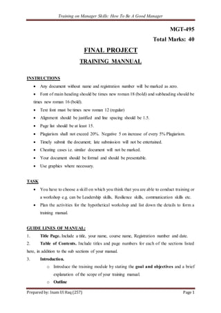 Training on Manager Skills: How To Be A Good Manager
Prepared by: Inam Ul Haq (257) Page 1
MGT-495
Total Marks: 40
FINAL PROJECT
TRAINING MANNUAL
INSTRUCTIONS
 Any document without name and registration number will be marked as zero.
 Font of main heading should be times new roman 18 (bold) and subheading should be
times new roman 16 (bold).
 Text font must be times new roman 12 (regular)
 Alignment should be justified and line spacing should be 1.5.
 Page list should be at least 15.
 Plagiarism shall not exceed 20%. Negative 5 on increase of every 5% Plagiarism.
 Timely submit the document; late submission will not be entertained.
 Cheating cases i.e. similar document will not be marked.
 Your document should be formal and should be presentable.
 Use graphics where necessary.
TASK
 You have to choose a skill on which you think that you are able to conduct training or
a workshop e.g. can be Leadership skills, Resilience skills, communication skills etc.
 Plan the activities for the hypothetical workshop and list down the details to form a
training manual.
GUIDE LINES OF MANUAL:
1. Title Page. Include a title, your name, course name, Registration number and date.
2. Table of Contents. Include titles and page numbers for each of the sections listed
here, in addition to the sub sections of your manual.
3. Introduction.
o Introduce the training module by stating the goal and objectives and a brief
explanation of the scope of your training manual.
o Outline
 