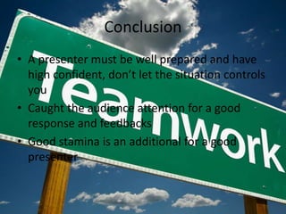 Conclusion
• A presenter must be well prepared and have
  high confident, don’t let the situation controls
  you
• Caught the audience attention for a good
  response and feedbacks
• Good stamina is an additional for a good
  presenter
 