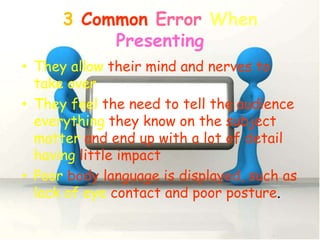 3 Common Error When
           Presenting
• They allow their mind and nerves to
  take over
• They feel the need to tell the audience
  everything they know on the subject
  matter and end up with a lot of detail
  having little impact
• Poor body language is displayed, such as
  lack of eye contact and poor posture.
 