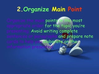 2.Organize Main Point
Organize the main points in the most
appropriate order for the topic you’re
presenting. Avoid writing complete
sentences or paragraphs and prepare note
cards to help you elaborate on the
information presented.
 