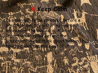 4.Keep Calm
It’s common to be stressed before a
presentation, try picturing yourself
impressing the audience. Also, it’s
important to relax before the
presentation and think about nothing but
how to make the most out of it.
 