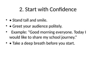 2. Start with Confidence
• • Stand tall and smile.
• • Greet your audience politely.
• Example: “Good morning everyone. Today I
would like to share my school journey.”
• • Take a deep breath before you start.
 