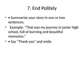 7. End Politely
• • Summarize your story in one or two
sentences.
• Example: “That was my journey in junior high
school, full of learning and beautiful
memories.”
• • Say “Thank you” and smile.
 