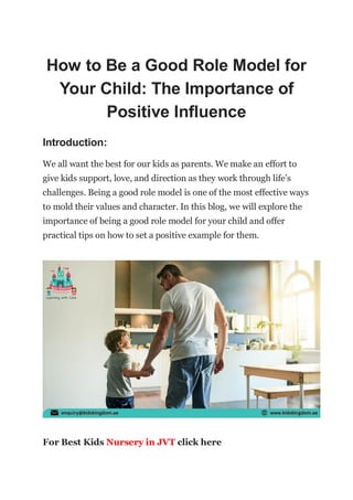 How to Be a Good Role Model for
Your Child: The Importance of
Positive Influence
Introduction:
We all want the best for our kids as parents. We make an effort to
give kids support, love, and direction as they work through life’s
challenges. Being a good role model is one of the most effective ways
to mold their values and character. In this blog, we will explore the
importance of being a good role model for your child and offer
practical tips on how to set a positive example for them.
For Best Kids Nursery in JVT click here
 
