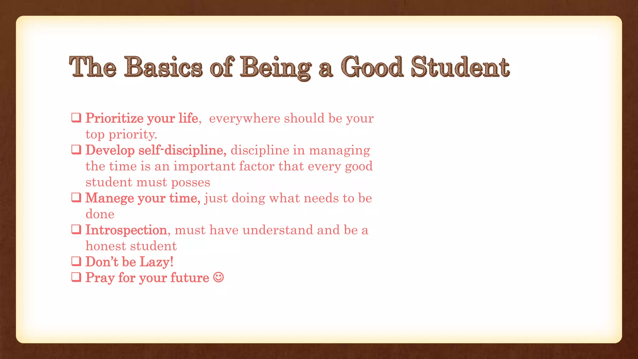  Prioritize your life, everywhere should be your
top priority.
 Develop self-discipline, discipline in managing
the time is an important factor that every good
student must posses
 Manege your time, just doing what needs to be
done
 Introspection, must have understand and be a
honest student
 Don’t be Lazy!
 Pray for your future 
 