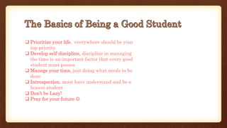  Prioritize your life, everywhere should be your
top priority.
Develop self-discipline, discipline in managing
the time is an important factor that every good
student must posses
Manege your time, just doing what needs to be
done
Introspection, must have understand and be a
honest student
Don’t be Lazy!
Pray for your future 