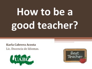 How to be a
good teacher?
Karla Cabrera Acosta
Lic. Docencia de Idiomas.
 