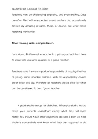 QUALITIES OF A GOOD TEACHER.
Teaching may be challenging, surprising, and even exciting. Days
are often filled with unexpected events and are also occasionally
blessed by amazing rewards. These, of course, are what make
teaching worthwhile.
Good morning ladies and gentlemen.
I am Munira Binti Murad. A teacher in a primary school. I am here
to share with you some qualities of a good teacher.
Teachers have the very important responsibility of shaping the lives
of young, impressionable children. With this responsibility comes
great pride and joy. Therefore all teachers should strive for what
can be considered to be a “good teacher.
A good teacher always has objectives. When you start a lesson,
make your students understand clearly what they will learn
today. You should have clear objectives, as such a plan will help
students concentrate and know what they are supposed to do
 