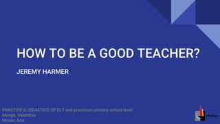 HOW TO BE A GOOD TEACHER?
JEREMY HARMER
PRACTICE II, DIDACTICS OF ELT and practicum primary school level
Monge, Valentina
Morán, Ana
 
