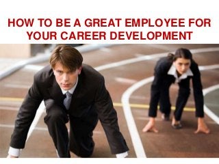 HOW TO BE A GREAT EMPLOYEE FOR
YOUR CAREER DEVELOPMENT

 