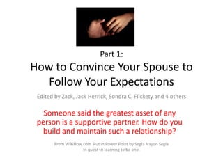 Part 1:
How to Convince Your Spouse to
Follow Your Expectations
Someone said the greatest asset of any
person is a supportive partner. How do you
build and maintain such a relationship?
Edited by Zack, Jack Herrick, Sondra C, Flickety and 4 others
From WikiHow.com Put in Power Point by Segla Nayon Segla
In quest to learning to be one.
 