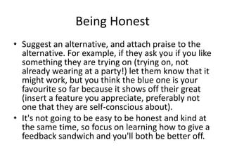 Being Honest
• Suggest an alternative, and attach praise to the
alternative. For example, if they ask you if you like
some...