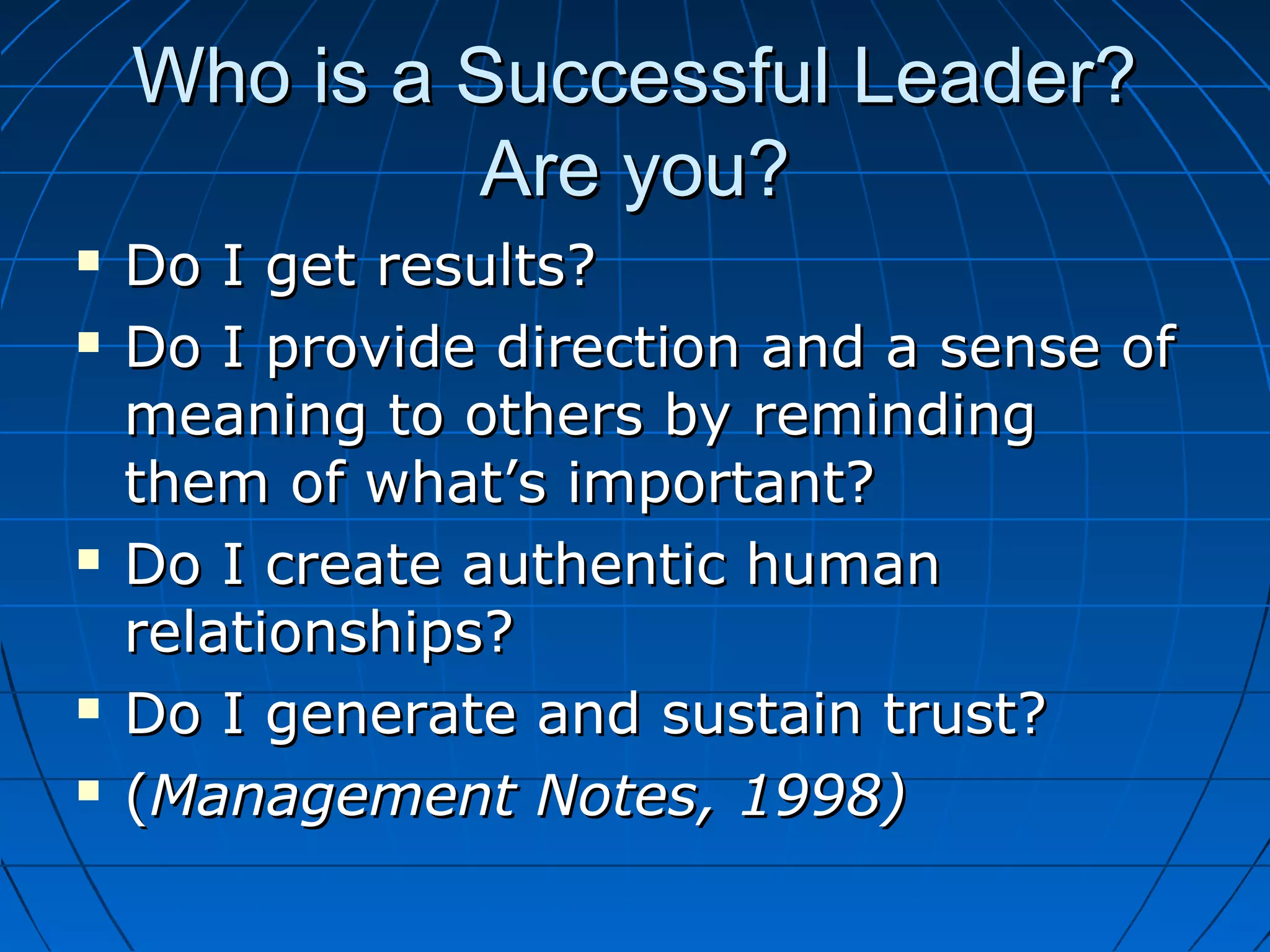 Who is a Successful Leader?Who is a Successful Leader?
Are you?Are you?
 Do I get results?Do I get results?
 Do I provide direction and a sense ofDo I provide direction and a sense of
meaning to others by remindingmeaning to others by reminding
them of what’s important?them of what’s important?
 Do I create authentic humanDo I create authentic human
relationships?relationships?
 Do I generate and sustain trust?Do I generate and sustain trust?
 ((Management Notes, 1998)Management Notes, 1998)
 