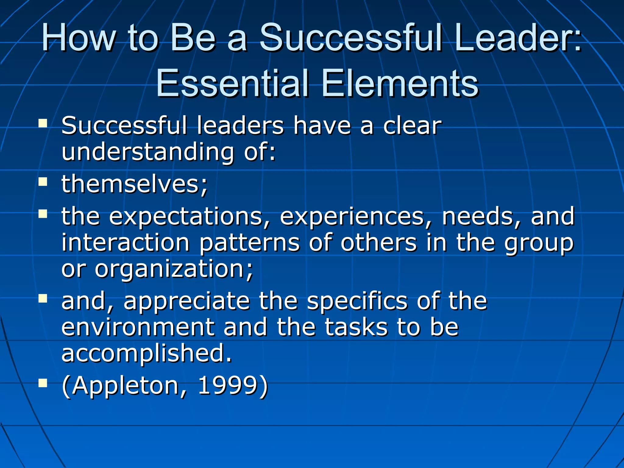 How to Be a Successful Leader:How to Be a Successful Leader:
Essential ElementsEssential Elements
 Successful leaders have a clearSuccessful leaders have a clear
understanding of:understanding of:
 themselves;themselves;
 the expectations, experiences, needs, andthe expectations, experiences, needs, and
interaction patterns of others in the groupinteraction patterns of others in the group
or organization;or organization;
 and, appreciate the specifics of theand, appreciate the specifics of the
environment and the tasks to beenvironment and the tasks to be
accomplished.accomplished.
 (Appleton, 1999)(Appleton, 1999)
 
