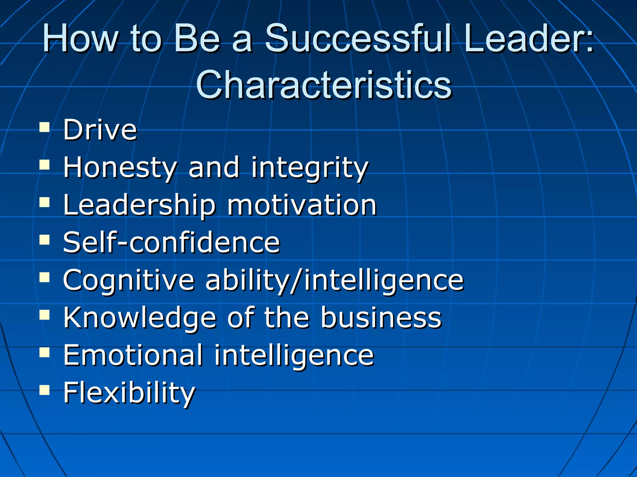 How to Be a Successful Leader:How to Be a Successful Leader:
CharacteristicsCharacteristics
 DriveDrive
 Honesty and integrityHonesty and integrity
 Leadership motivationLeadership motivation
 Self-confidenceSelf-confidence
 Cognitive ability/intelligenceCognitive ability/intelligence
 Knowledge of the businessKnowledge of the business
 Emotional intelligenceEmotional intelligence
 FlexibilityFlexibility
 