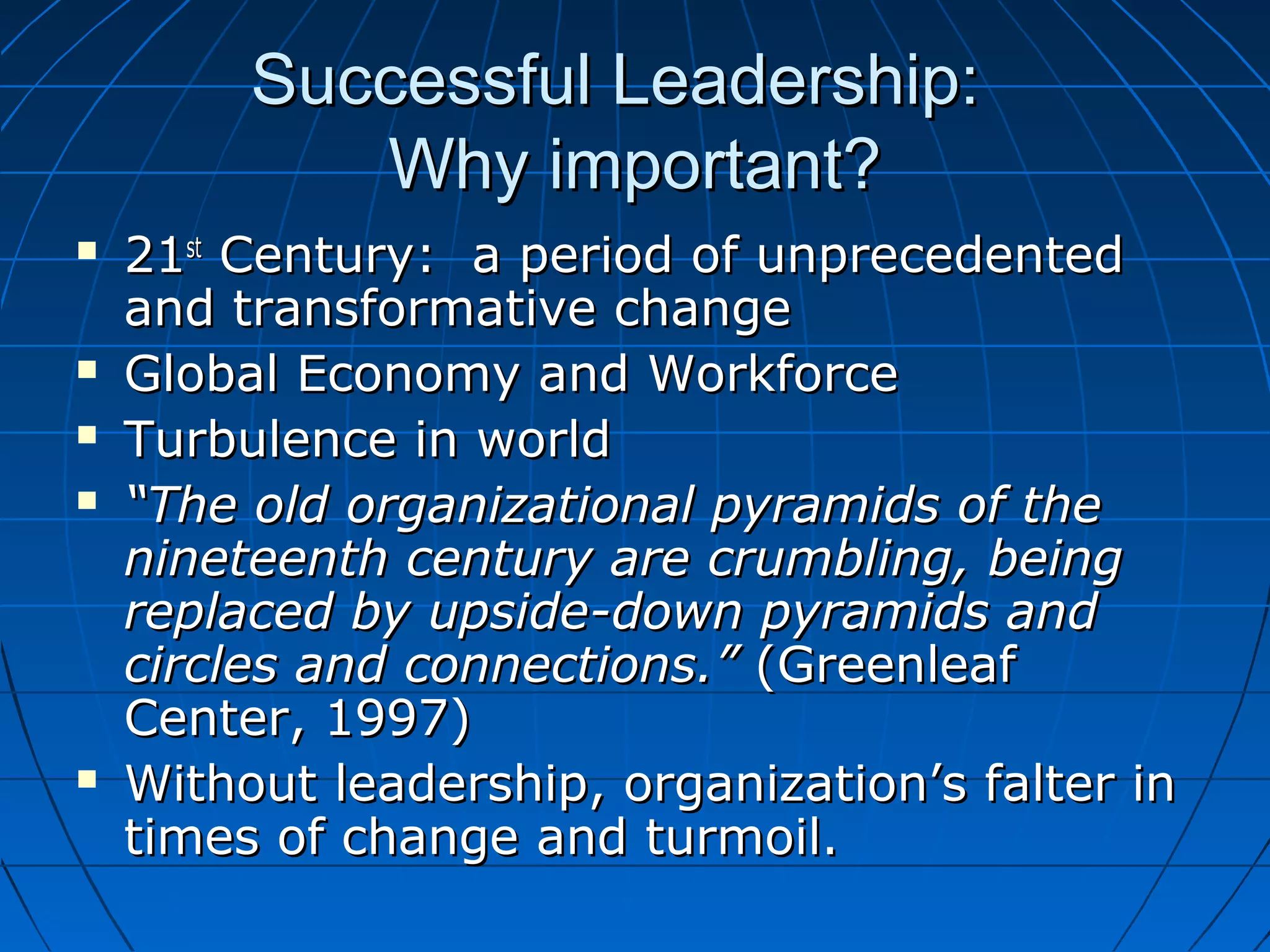 Successful Leadership:Successful Leadership:
Why important?Why important?
 2121stst
Century: a period of unprecedentedCentury: a period of unprecedented
and transformative changeand transformative change
 Global Economy and WorkforceGlobal Economy and Workforce
 Turbulence in worldTurbulence in world
 ““The old organizational pyramids of theThe old organizational pyramids of the
nineteenth century are crumbling, beingnineteenth century are crumbling, being
replaced by upside-down pyramids andreplaced by upside-down pyramids and
circles and connections.”circles and connections.” (Greenleaf(Greenleaf
Center, 1997)Center, 1997)
 Without leadership, organization’s falter inWithout leadership, organization’s falter in
times of change and turmoil.times of change and turmoil.
 