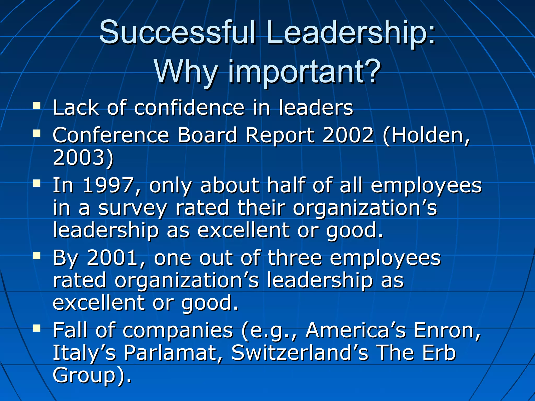 Successful Leadership:Successful Leadership:
Why important?Why important?
 Lack of confidence in leadersLack of confidence in leaders
 Conference Board Report 2002 (Holden,Conference Board Report 2002 (Holden,
2003)2003)
 In 1997, only about half of all employeesIn 1997, only about half of all employees
in a survey rated their organization’sin a survey rated their organization’s
leadership as excellent or good.leadership as excellent or good.
 By 2001, one out of three employeesBy 2001, one out of three employees
rated organization’s leadership asrated organization’s leadership as
excellent or good.excellent or good.
 Fall of companies (e.g., America’s Enron,Fall of companies (e.g., America’s Enron,
Italy’s Parlamat, Switzerland’s The ErbItaly’s Parlamat, Switzerland’s The Erb
Group).Group).
 