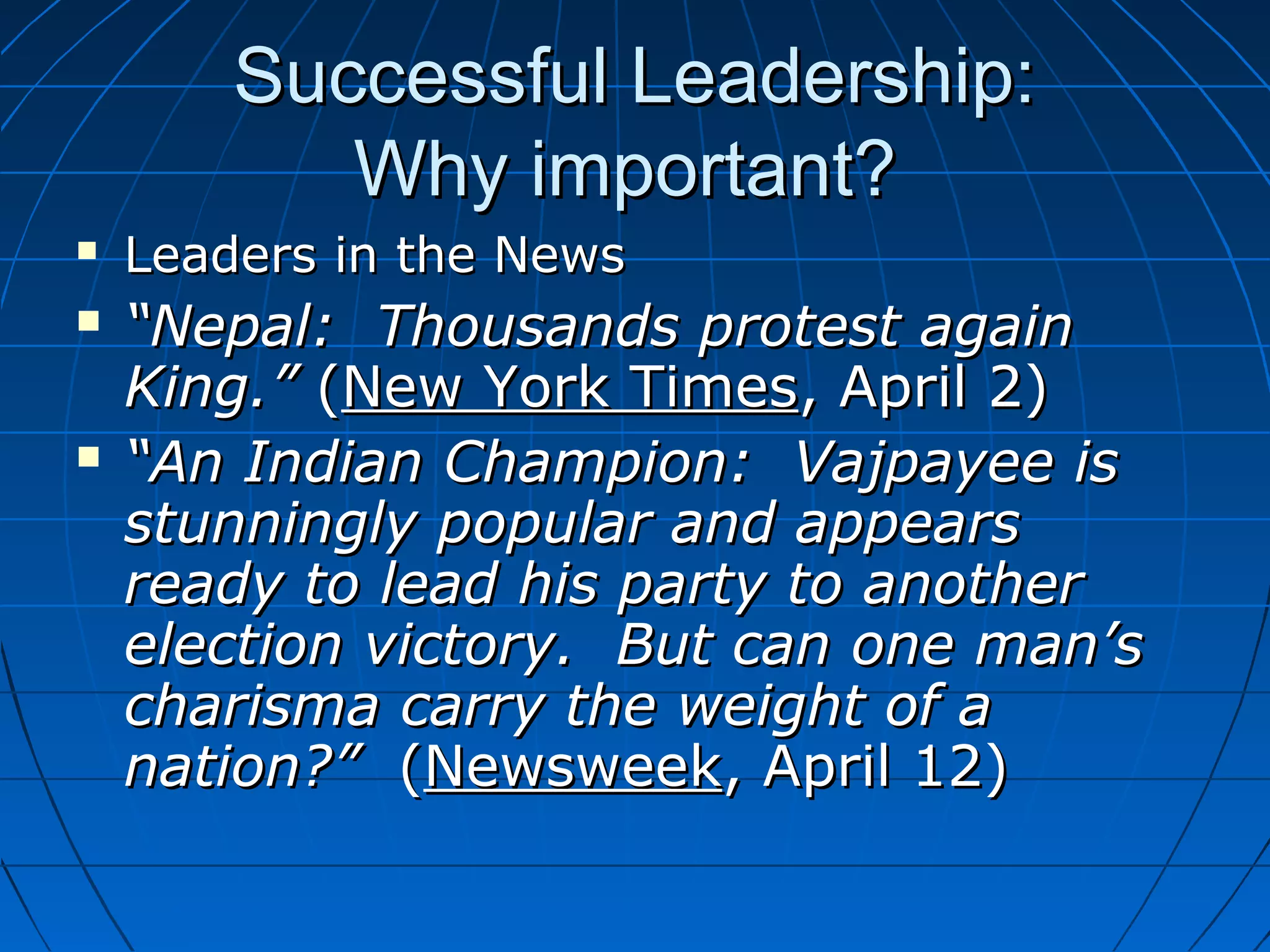 Successful Leadership:Successful Leadership:
Why important?Why important?
 Leaders in the NewsLeaders in the News
 ““Nepal: Thousands protest againNepal: Thousands protest again
King.”King.” ((New York TimesNew York Times, April 2), April 2)
 ““An Indian Champion: Vajpayee isAn Indian Champion: Vajpayee is
stunningly popular and appearsstunningly popular and appears
ready to lead his party to anotherready to lead his party to another
election victory. But can one man’selection victory. But can one man’s
charisma carry the weight of acharisma carry the weight of a
nation?”nation?” ((NewsweekNewsweek, April 12), April 12)
 