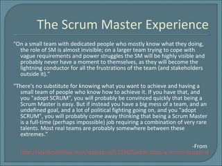 The Scrum Master Experience “ On a small team with dedicated people who mostly know what they doing, the role of SM is almost invisible; on a larger team trying to cope with vague requirements and power struggles the SM will be highly visible and probably never have a moment to themselves, as they will become the lightning conductor for all the frustrations of the team (and stakeholders outside it).” “ There's no substitute for knowing what you want to achieve and having a small team of people who know how to achieve it. If you have that, and you "adopt SCRUM", you will probably be convinced quickly that being a Scrum Master is easy. But if instead you have a big mess of a team, and an undefined goal, and a lot of political fighting going on, and you "adopt SCRUM", you will probably come away thinking that being a Scrum Master is a full-time (perhaps impossible) job requiring a combination of very rare talents. Most real teams are probably somewhere between these extremes.” -From  http://stackoverflow.com/questions/127807/what-does-a-scrum-master-do-all-day   