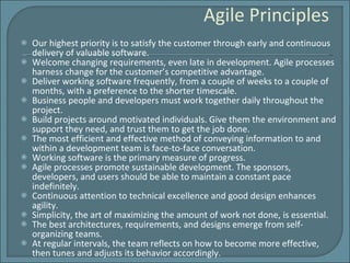 Agile Principles Our highest priority is to satisfy the customer through early and continuous delivery of valuable software. Welcome changing requirements, even late in development. Agile processes harness change for the customer’s competitive advantage. Deliver working software frequently, from a couple of weeks to a couple of months, with a preference to the shorter timescale. Business people and developers must work together daily throughout the project. Build projects around motivated individuals. Give them the environment and support they need, and trust them to get the job done. The most efficient and effective method of conveying information to and within a development team is face-to-face conversation. Working software is the primary measure of progress. Agile processes promote sustainable development. The sponsors, developers, and users should be able to maintain a constant pace indefinitely. Continuous attention to technical excellence and good design enhances agility. Simplicity, the art of maximizing the amount of work not done, is essential. The best architectures, requirements, and designs emerge from self-organizing teams. At regular intervals, the team reflects on how to become more effective, then tunes and adjusts its behavior accordingly. 