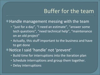 Buffer for the team Handle management messing with the team “just for a day”, “I need an estimate”, “answer some tech questions”, “need technical help”, “maintenance on an old project” Actually, this stuff important to the business and have to get done  Notice I said ‘handle’ not ‘prevent’ Build time for interruptions into the iteration plan Schedule interruptions and group them together. Delay interruptions 