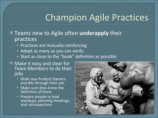 Champion Agile Practices Teams new to Agile often  underapply  their practices Practices are mutually-reinforcing Adopt as many as you can verify Start as close to the “book” definition as possible Make it easy and clear for Team Members to do their jobs Walk new Product Owners and BAs through their job Make sure devs know the Definition of Done Prepare people to lead standups, planning meetings, and retrospectives 