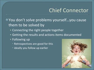 Chief Connector You don’t solve problems yourself…you cause them to be solved by  Connecting the right people together Getting the results and actions items documented Following up  Retrospectives are good for this ideally you follow up earlier 