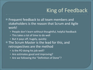 King of Feedback Frequent feedback to all team members and stakeholders is the reason that Scrum and Agile work! People don’t learn without thoughtful, helpful feedback This takes a lot of time to do well But it pays off, hugely, quickly The Scrum Master is the lead for this, and retrospectives are the method Is the PO doing his job well? Are estimates good and improving? Are we following the “Definition of Done”? 
