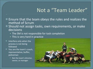 Not a “Team Leader” Ensure that the team obeys the rules and realizes the method of Scrum  Should not assign tasks, own requirements, or make decisions The SM is not responsible for task completion This is very hard in practice Interfere only when the process is not being followed You are the team’s coach, representative, buffer, policeman Not the team’s director, owner, or manager 