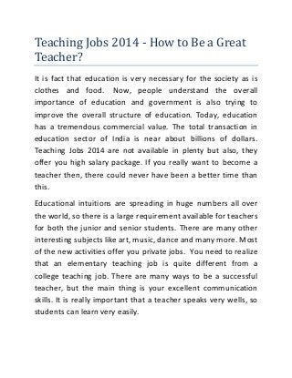 Teaching Jobs 2014 - How to Be a Great
Teacher?
It is fact that education is very necessary for the society as is
clothes and food. Now, people understand the overall
importance of education and government is also trying to
improve the overall structure of education. Today, education
has a tremendous commercial value. The total transaction in
education sector of India is near about billions of dollars.
Teaching Jobs 2014 are not available in plenty but also, they
offer you high salary package. If you really want to become a
teacher then, there could never have been a better time than
this.
Educational intuitions are spreading in huge numbers all over
the world, so there is a large requirement available for teachers
for both the junior and senior students. There are many other
interesting subjects like art, music, dance and many more. Most
of the new activities offer you private jobs. You need to realize
that an elementary teaching job is quite different from a
college teaching job. There are many ways to be a successful
teacher, but the main thing is your excellent communication
skills. It is really important that a teacher speaks very wells, so
students can learn very easily.
 