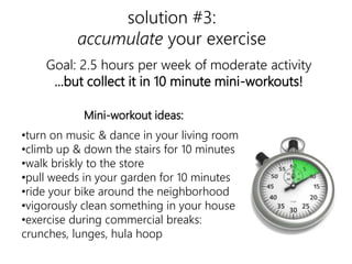 solution #3: 
accumulate your exercise 
Goal: 2.5 hours per week of moderate activity 
...but collect it in 10 minute mini-workouts! 
exercise 
Mini-workout ideas: 
•turn on music & dance in your living room 
•climb up & down the stairs for 10 minutes 
•walk briskly to the store 
•pull weeds in your garden for 10 minutes 
•ride your bike around the neighborhood 
•vigorously clean something in your house 
•exercise during commercial breaks: 
crunches, lunges, hula hoop 
 