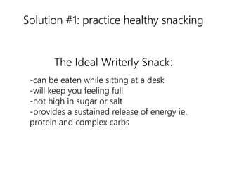 Solution #1: practice healthy snacking 
The Ideal Writerly Snack: 
-can be eaten while sitting at a desk 
-will keep you feeling full 
-not high in sugar or salt 
-provides a sustained release of energy ie. 
protein and complex carbs 
nutrition 
 