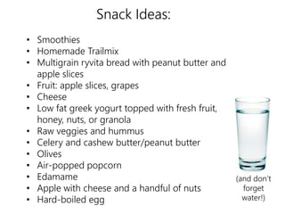 Snack Ideas: 
• Smoothies 
• Homemade Trailmix 
• Multigrain ryvita bread with peanut butter and 
apple slices 
• Fruit: apple slices, grapes 
• Cheese 
• Low fat greek yogurt topped with fresh fruit, 
honey, nuts, or granola 
• Raw veggies and hummus 
• Celery and cashew butter/peanut butter 
• Olives 
• Air-popped popcorn 
• Edamame 
• Apple with cheese and a handful of nuts 
• Hard-boiled egg 
(and don’t 
forget 
water!) 
 